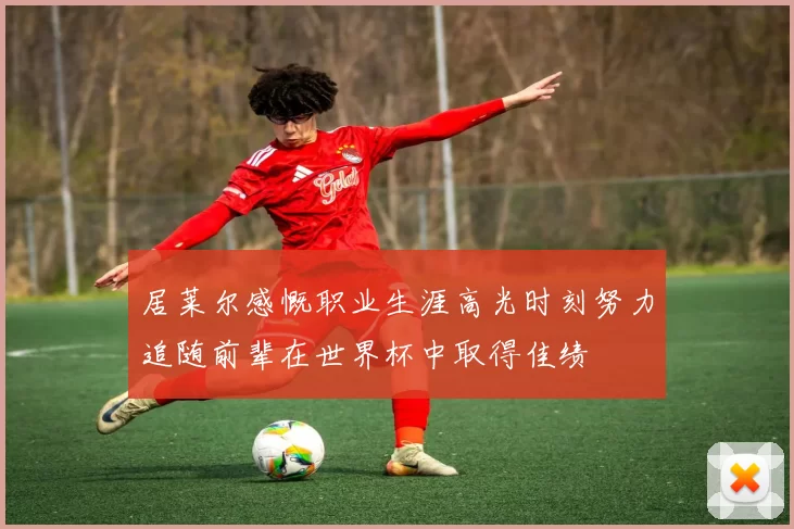 居莱尔感慨职业生涯高光时刻努力追随前辈在世界杯中取得佳绩