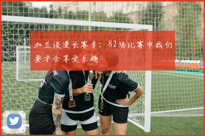 加兰谈漫长赛季：82场比赛中我们要学会享受乐趣