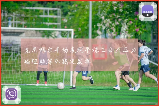 克尼佩尔半场表现平稳三分王压力减轻助球队稳定发挥