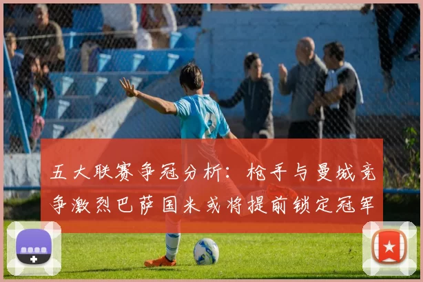 五大联赛争冠分析：枪手与曼城竞争激烈巴萨国米或将提前锁定冠军