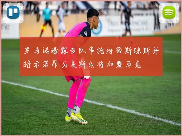 罗马诺透露多队争抢柯蒂斯琼斯并暗示若昂戈麦斯或将加盟马竞