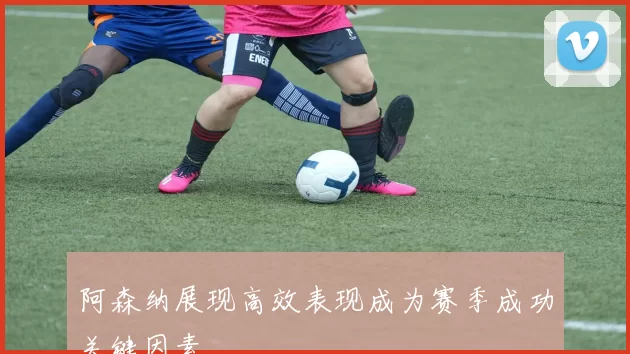 阿森纳展现高效表现成为赛季成功关键因素