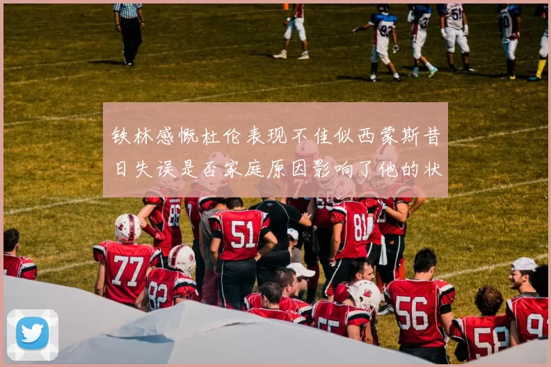 铁林感慨杜伦表现不佳似西蒙斯昔日失误是否家庭原因影响了他的状态