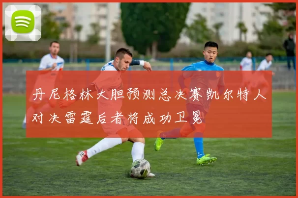 丹尼格林大胆预测总决赛凯尔特人对决雷霆后者将成功卫冕