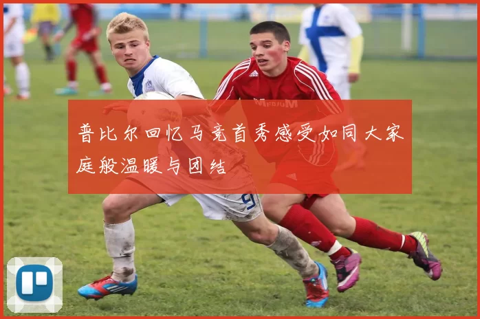普比尔回忆马竞首秀感受如同大家庭般温暖与团结