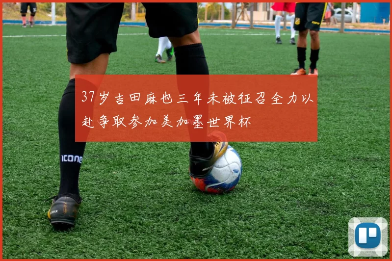 37岁吉田麻也三年未被征召全力以赴争取参加美加墨世界杯
