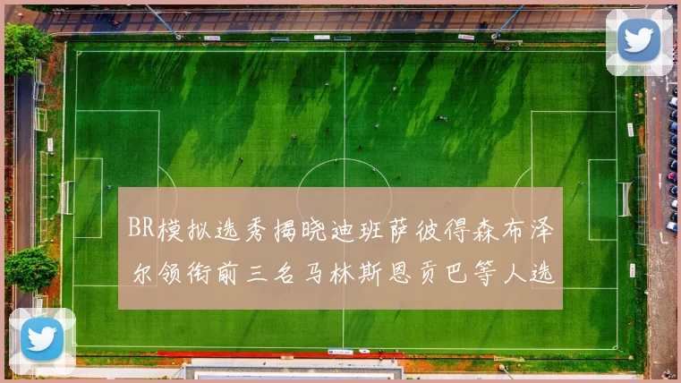 BR模拟选秀揭晓迪班萨彼得森布泽尔领衔前三名马林斯恩贡巴等人选择退选