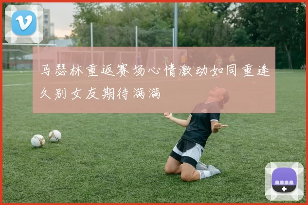 马瑟林重返赛场心情激动如同重逢久别女友期待满满