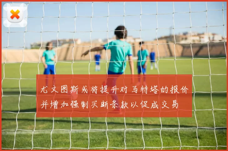 尤文图斯或将提升对马特塔的报价并增加强制买断条款以促成交易