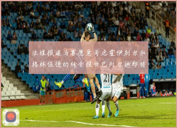 法媒报道马赛愿意考虑霍伊别尔和格林伍德的转会报价巴列尔迪即将离队