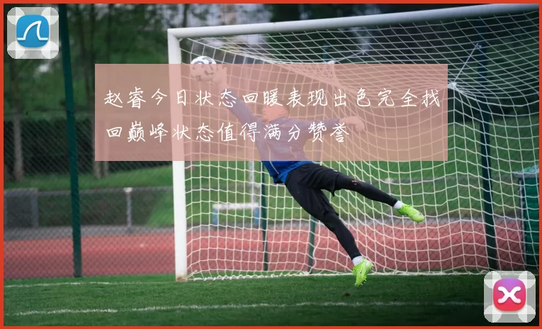 赵睿今日状态回暖表现出色完全找回巅峰状态值得满分赞誉