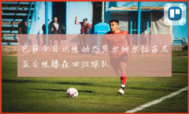 巴萨今日训练动态贝尔纳尔拉菲尼亚合练滕森回归球队