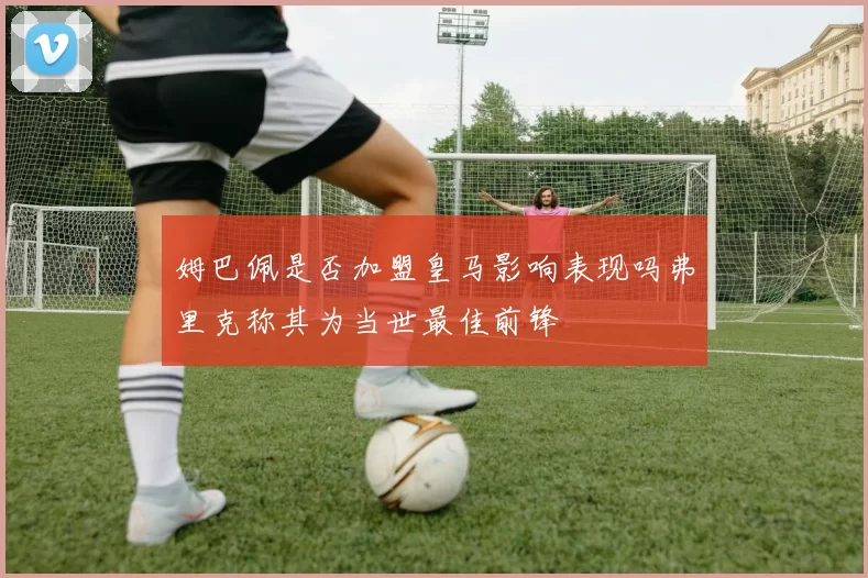 姆巴佩是否加盟皇马影响表现吗弗里克称其为当世最佳前锋
