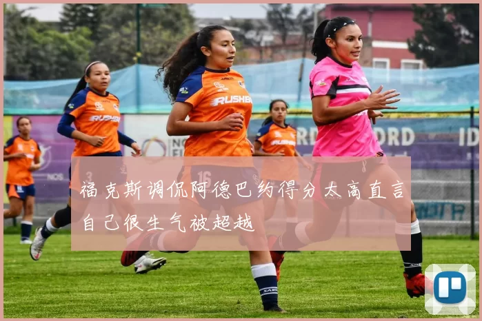 福克斯调侃阿德巴约得分太高直言自己很生气被超越