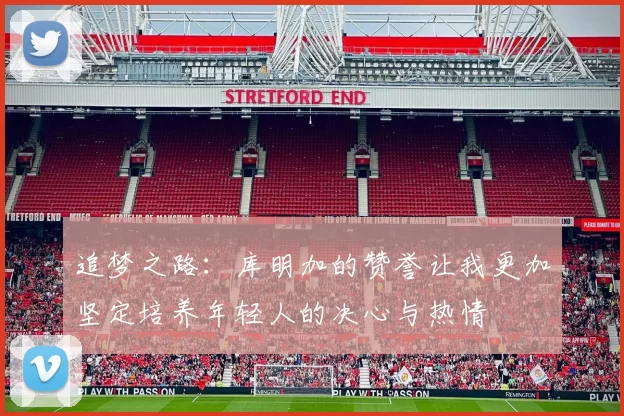 追梦之路：库明加的赞誉让我更加坚定培养年轻人的决心与热情