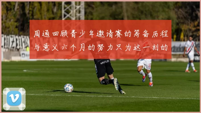 周通回顾青少年邀请赛的筹备历程与意义六个月的努力只为这一刻的精彩
