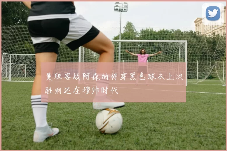 曼联客战阿森纳将穿黑色球衣上次胜利还在穆帅时代
