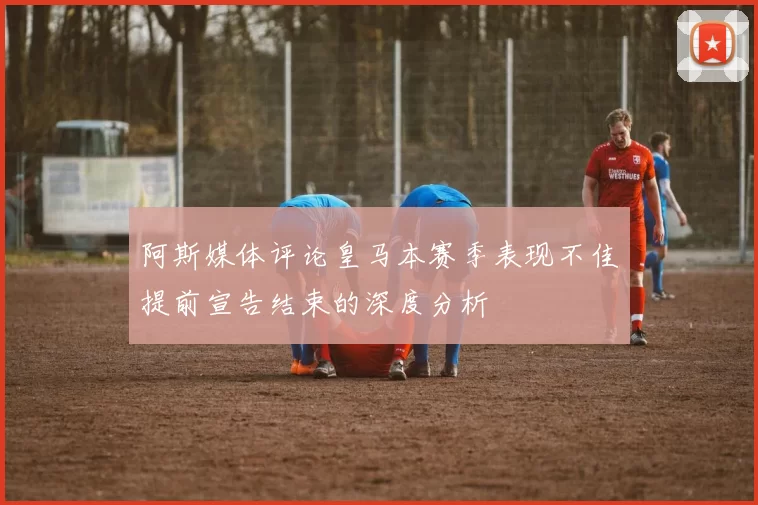 阿斯媒体评论皇马本赛季表现不佳提前宣告结束的深度分析
