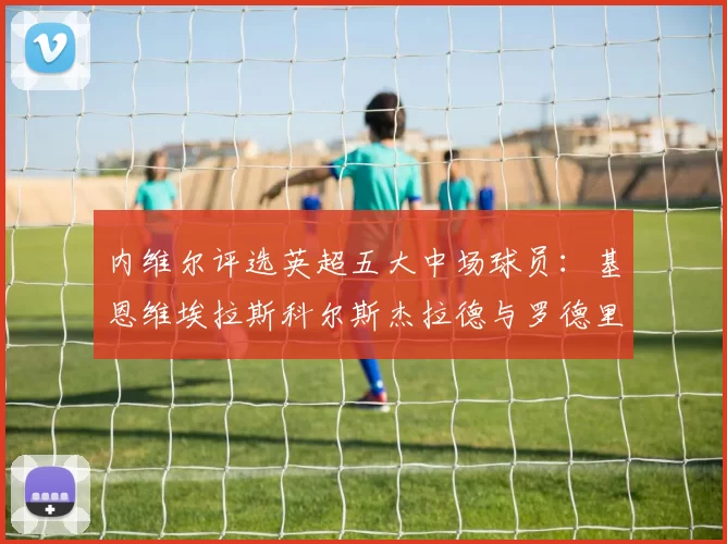 内维尔评选英超五大中场球员：基恩维埃拉斯科尔斯杰拉德与罗德里的巅峰对决
