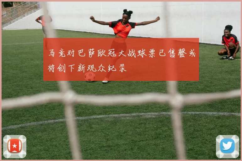 马竞对巴萨欧冠大战球票已售罄或将创下新观众纪录