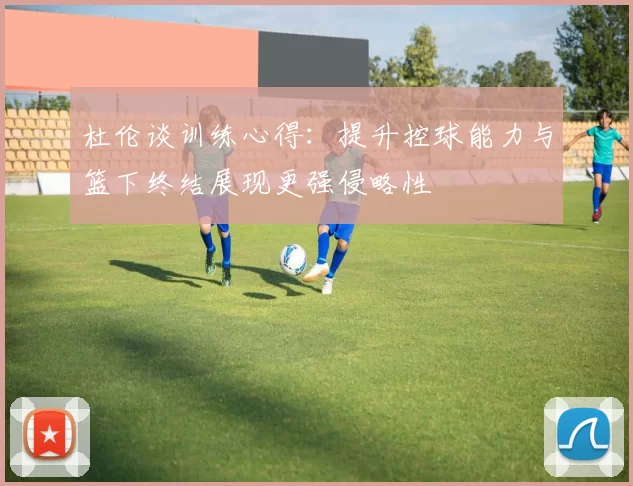 杜伦谈训练心得：提升控球能力与篮下终结展现更强侵略性