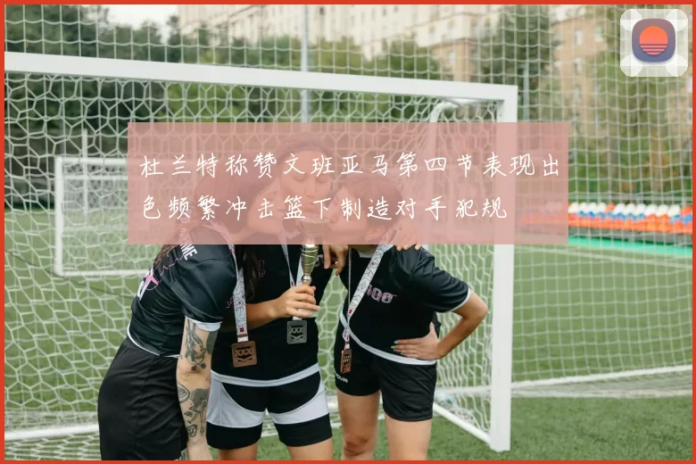 杜兰特称赞文班亚马第四节表现出色频繁冲击篮下制造对手犯规