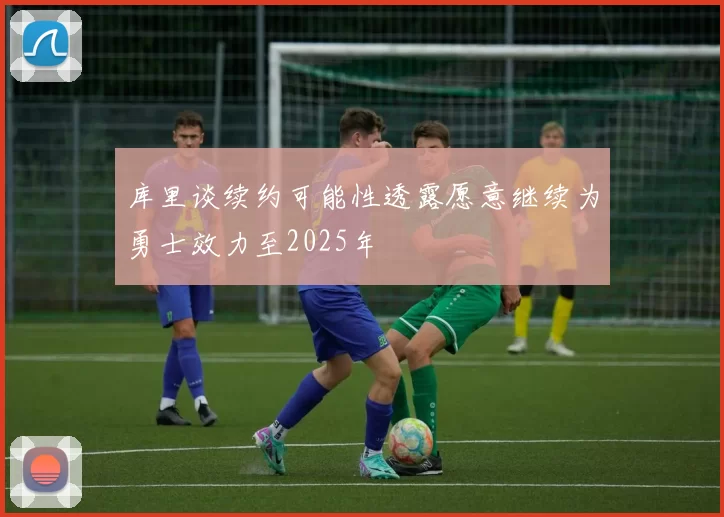 库里谈续约可能性透露愿意继续为勇士效力至2025年