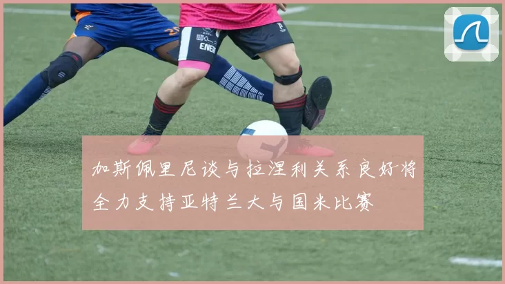 加斯佩里尼谈与拉涅利关系良好将全力支持亚特兰大与国米比赛