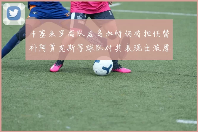 卡塞米罗离队后乌加特仍将担任替补阿贾克斯等球队对其表现出浓厚兴趣