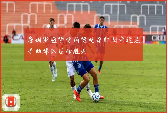 詹姆斯盛赞肯纳德绝杀时刻幸运左手助球队逆转胜利