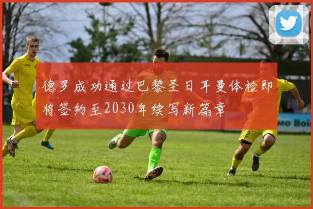 德罗成功通过巴黎圣日耳曼体检即将签约至2030年续写新篇章