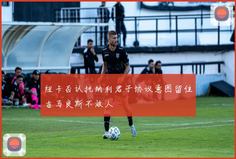 纽卡否认托纳利君子协议意图留住吉马良斯不放人