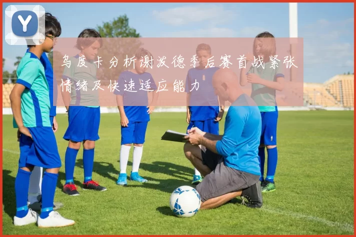 乌度卡分析谢泼德季后赛首战紧张情绪及快速适应能力