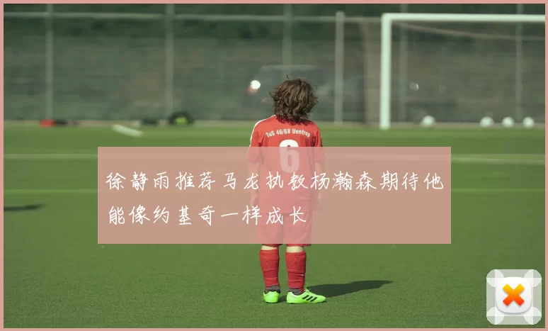 徐静雨推荐马龙执教杨瀚森期待他能像约基奇一样成长