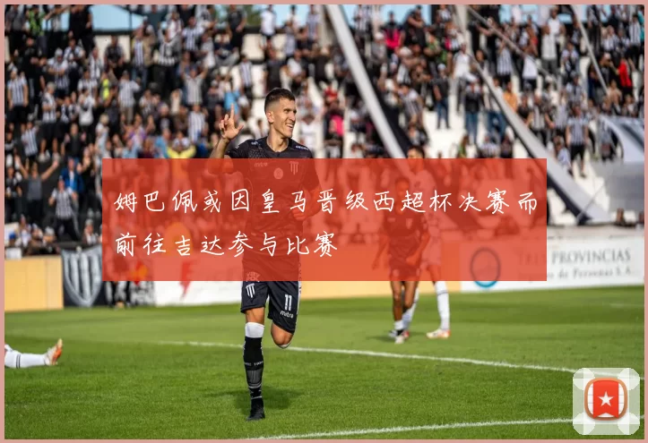 姆巴佩或因皇马晋级西超杯决赛而前往吉达参与比赛