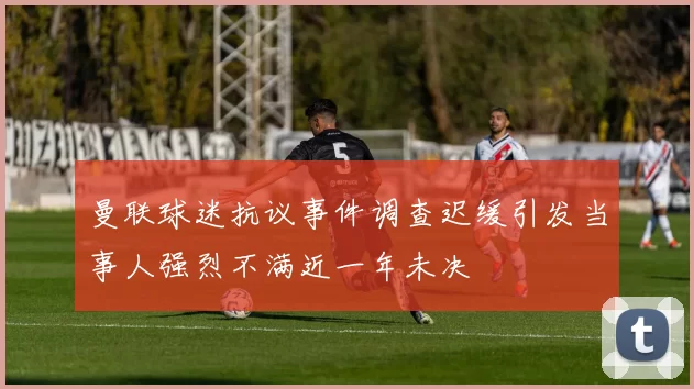 曼联球迷抗议事件调查迟缓引发当事人强烈不满近一年未决