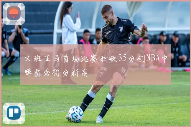文班亚马首场比赛狂砍35分创NBA中锋首秀得分新高